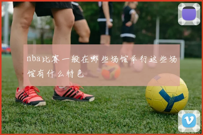 nba比赛一般在哪些场馆举行这些场馆有什么特色