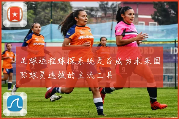 足球远程球探系统是否成为未来国际球员选拔的主流工具