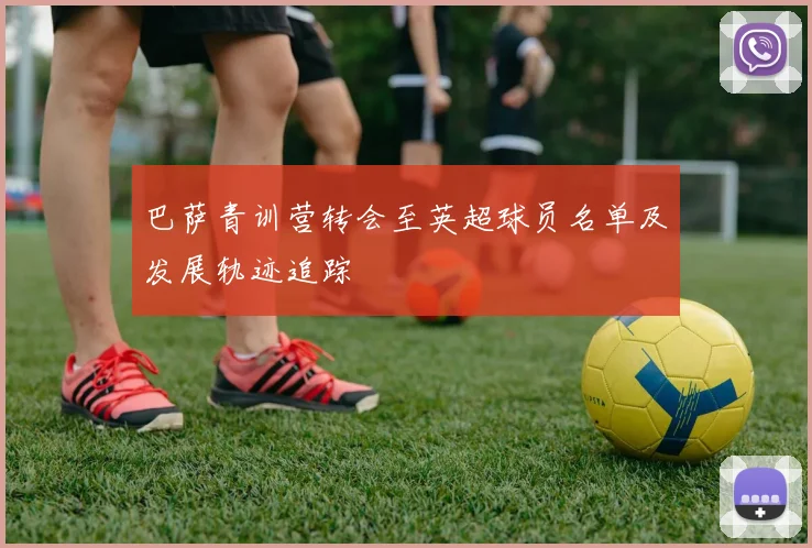 巴萨青训营转会至英超球员名单及发展轨迹追踪
