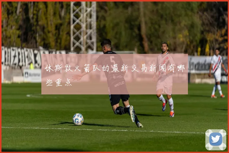 休斯敦火箭队的最新交易新闻有哪些重点