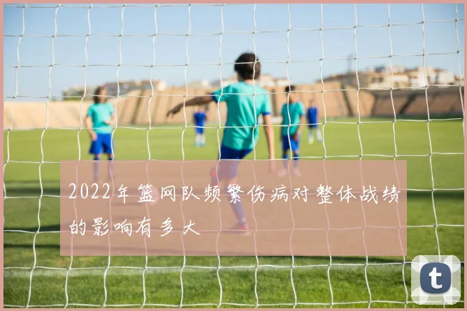 2022年篮网队频繁伤病对整体战绩的影响有多大